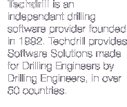 Techdrill is an independant drilling software provider founded in October 1992 in Paris, France. Techdrill provides Software Solutions made for Drilling Engineers by Drilling Engineers, in over 45 countries.
